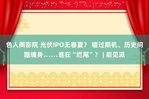 色人阁影院 光伏IPO无春夏？ 错过期机、历史问题缠身……谁在“烂尾”？ | 能见派