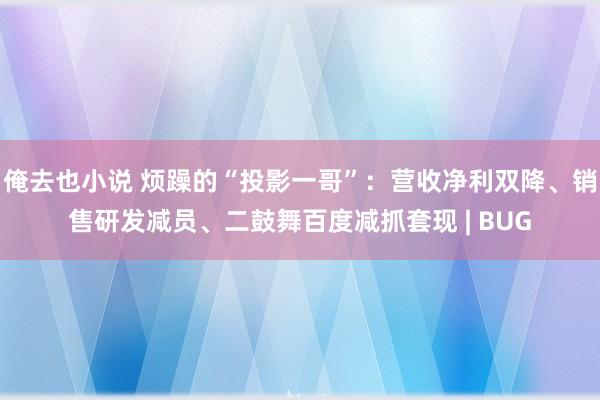 俺去也小说 烦躁的“投影一哥”：营收净利双降、销售研发减员、二鼓舞百度减抓套现 | BUG