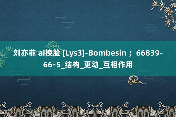 刘亦菲 ai换脸 [Lys3]-Bombesin ；66839-66-5_结构_更动_互相作用