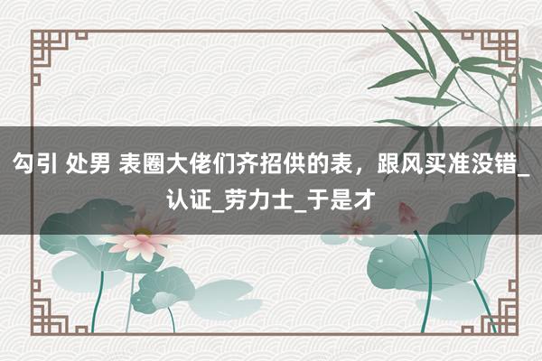 勾引 处男 表圈大佬们齐招供的表，跟风买准没错_认证_劳力士_于是才