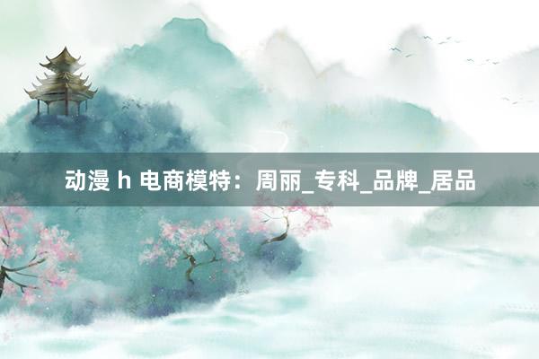 动漫 h 电商模特：周丽_专科_品牌_居品