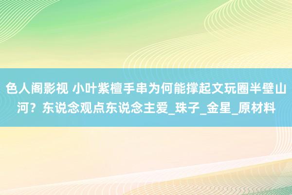 色人阁影视 小叶紫檀手串为何能撑起文玩圈半壁山河？东说念观点东说念主爱_珠子_金星_原材料