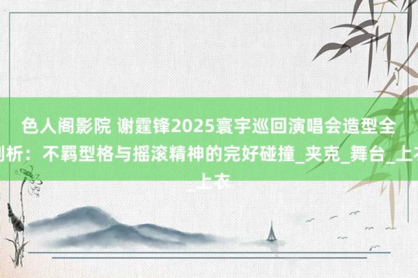 色人阁影院 谢霆锋2025寰宇巡回演唱会造型全剖析：不羁型格与摇滚精神的完好碰撞_夹克_舞台_上衣
