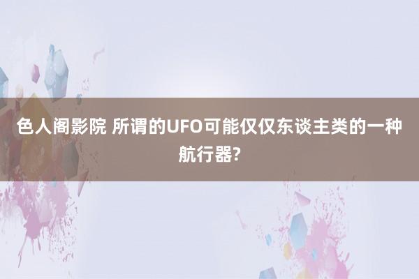 色人阁影院 所谓的UFO可能仅仅东谈主类的一种航行器?