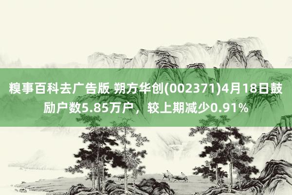 糗事百科去广告版 朔方华创(002371)4月18日鼓励户数5.85万户，较上期减少0.91%