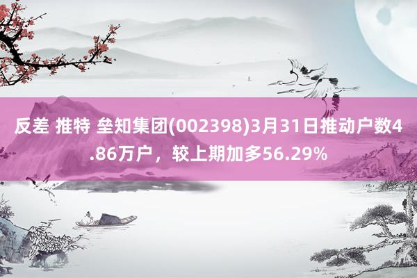 反差 推特 垒知集团(002398)3月31日推动户数4.86万户，较上期加多56.29%