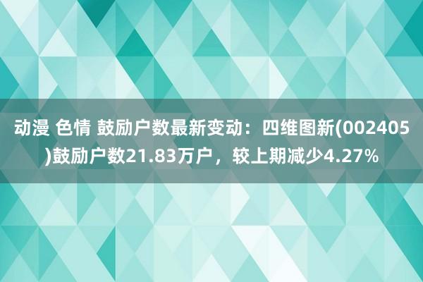 动漫 色情 鼓励户数最新变动：四维图新(002405)鼓励户数21.83万户，较上期减少4.27%