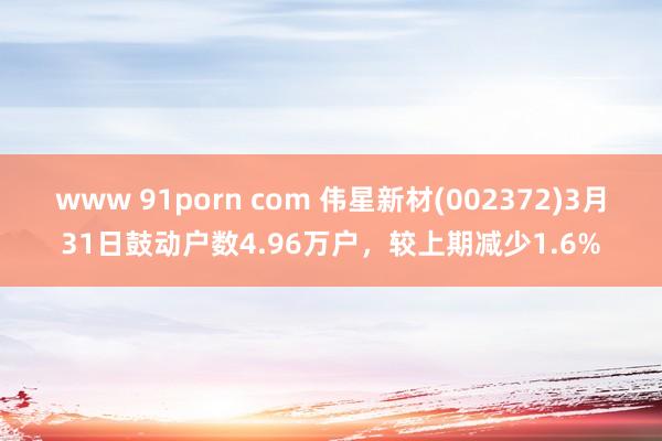 www 91porn com 伟星新材(002372)3月31日鼓动户数4.96万户，较上期减少1.6%