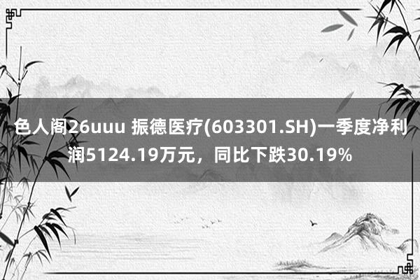 色人阁26uuu 振德医疗(603301.SH)一季度净利润5124.19万元，同比下跌30.19%
