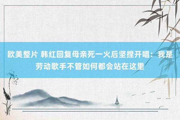 欧美整片 韩红回复母亲死一火后坚捏开唱：我是劳动歌手不管如何都会站在这里