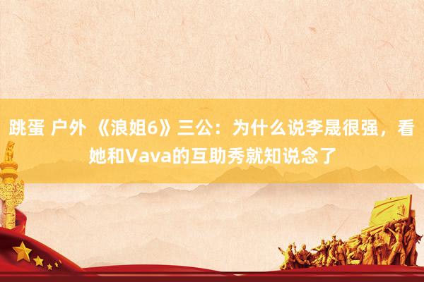跳蛋 户外 《浪姐6》三公：为什么说李晟很强，看她和Vava的互助秀就知说念了