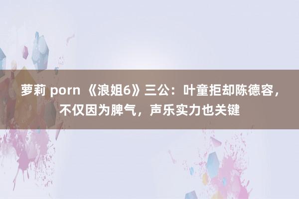 萝莉 porn 《浪姐6》三公：叶童拒却陈德容，不仅因为脾气，声乐实力也关键