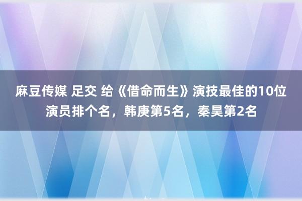 麻豆传媒 足交 给《借命而生》演技最佳的10位演员排个名，韩庚第5名，秦昊第2名