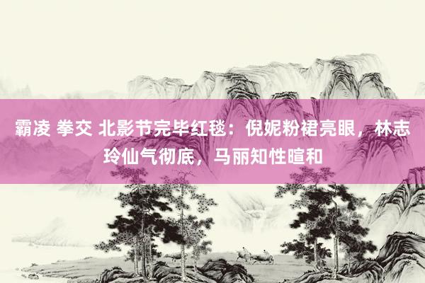 霸凌 拳交 北影节完毕红毯：倪妮粉裙亮眼，林志玲仙气彻底，马丽知性暄和