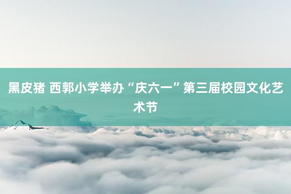 黑皮猪 西郭小学举办“庆六一”第三届校园文化艺术节