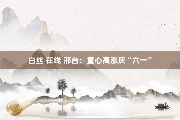 白丝 在线 邢台：童心高涨庆“六一”