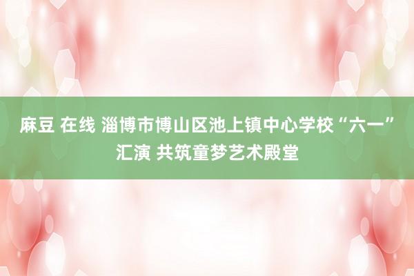 麻豆 在线 淄博市博山区池上镇中心学校“六一”汇演 共筑童梦艺术殿堂