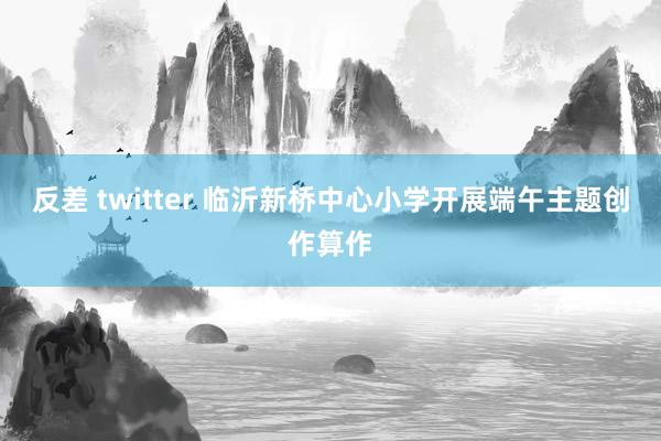 反差 twitter 临沂新桥中心小学开展端午主题创作算作